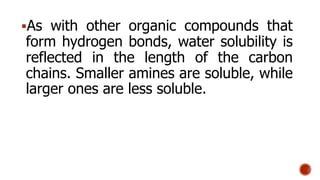 As with other organic compounds that
form hydrogen bonds, water solubility is
reflected in the length of the carbon
chains. Smaller amines are soluble, while
larger ones are less soluble.
 