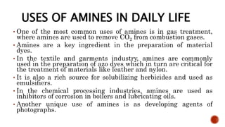 USES OF AMINES IN DAILY LIFE
• One of the most common uses of amines is in gas treatment,
where amines are used to remove CO2 from combustion gases.
• Amines are a key ingredient in the preparation of material
dyes.
• In the textile and garments industry, amines are commonly
used in the preparation of azo dyes which in turn are critical for
the treatment of materials like leather and nylon.
• It is also a rich source for solubilizing herbicides and used as
emulsifiers.
• In the chemical processing industries, amines are used as
inhibitors of corrosion in boilers and lubricating oils.
• Another unique use of amines is as developing agents of
photographs.
 