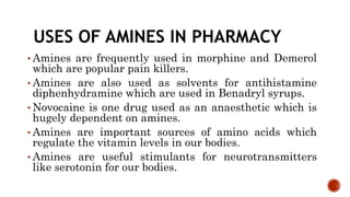 USES OF AMINES IN PHARMACY
• Amines are frequently used in morphine and Demerol
which are popular pain killers.
• Amines are also used as solvents for antihistamine
diphenhydramine which are used in Benadryl syrups.
• Novocaine is one drug used as an anaesthetic which is
hugely dependent on amines.
• Amines are important sources of amino acids which
regulate the vitamin levels in our bodies.
• Amines are useful stimulants for neurotransmitters
like serotonin for our bodies.
 