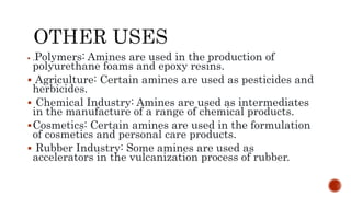  .Polymers: Amines are used in the production of
polyurethane foams and epoxy resins.
 Agriculture: Certain amines are used as pesticides and
herbicides.
 Chemical Industry: Amines are used as intermediates
in the manufacture of a range of chemical products.
Cosmetics: Certain amines are used in the formulation
of cosmetics and personal care products.
 Rubber Industry: Some amines are used as
accelerators in the vulcanization process of rubber.
 