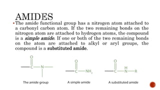 The amide functional group has a nitrogen atom attached to
a carbonyl carbon atom. If the two remaining bonds on the
nitrogen atom are attached to hydrogen atoms, the compound
is a simple amide. If one or both of the two remaining bonds
on the atom are attached to alkyl or aryl groups, the
compound is a substituted amide.
 