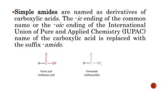 Simple amides are named as derivatives of
carboxylic acids. The -ic ending of the common
name or the -oic ending of the International
Union of Pure and Applied Chemistry (IUPAC)
name of the carboxylic acid is replaced with
the suffix -amide.
 
