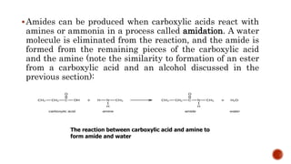 Amides can be produced when carboxylic acids react with
amines or ammonia in a process called amidation. A water
molecule is eliminated from the reaction, and the amide is
formed from the remaining pieces of the carboxylic acid
and the amine (note the similarity to formation of an ester
from a carboxylic acid and an alcohol discussed in the
previous section):
The reaction between carboxylic acid and amine to
form amide and water
 