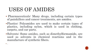  Pharmaceuticals: Many drugs, including certain types
of painkillers and cancer treatments, are amides.
Plastics: Polyamides are used to make certain types of
plastics, including nylon, which is used in clothing,
carpets, and car parts.
Solvents: Some amides, such as dimethylformamide, are
used as solvents in chemical reactions and in the
manufacture of synthetic fibers.
 .
 