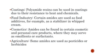 Coatings: Polyamide resins can be used in coatings
due to their resistance to heat and chemicals.
Food Industry: Certain amides are used as food
additives, for example, as a stabilizer in whipped
cream.
Cosmetics: Amides can be found in certain cosmetic
and personal care products, where they may serve
as emollients or surfactants.
Agriculture: Some amides are used as pesticides or
herbicides
 