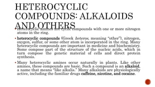  Heterocyclic amines are cyclic compounds with one or more nitrogen
atoms in the ring.
 heterocyclic compounds (Greek heteros, meaning “other”), nitrogen,
oxygen, sulfur, or some other atom is incorporated in the ring. Many
heterocyclic compounds are important in medicine and biochemistry.
Some compose part of the structure of the nucleic acids, which in
turn compose the genetic material of cells and direct protein
synthesis.
 Many heterocyclic amines occur naturally in plants. Like other
amines, these compounds are basic. Such a compound is an alkaloid,
a name that means “like alkalis.” Many alkaloids are physiologically
active, including the familiar drugs caffeine, nicotine, and cocaine.
 