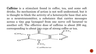 Caffeine is a stimulant found in coffee, tea, and some soft
drinks. Its mechanism of action is not well understood, but it
is thought to block the activity of a heterocyclic base that acts
as a neurotransmitter, a substance that carries messages
across a tiny gap (synapse) from one nerve cell (neuron) to
another cell. The effective dose of caffeine is about 200 mg,
corresponding to about two cups of strong coffee or tea.
 