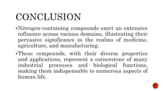 Nitrogen-containing compounds exert an extensive
influence across various domains, illustrating their
pervasive significance in the realms of medicine,
agriculture, and manufacturing.
These compounds, with their diverse properties
and applications, represent a cornerstone of many
industrial processes and biological functions,
making them indispensable to numerous aspects of
human life.
 