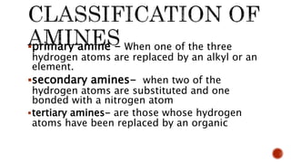 primary amine - When one of the three
hydrogen atoms are replaced by an alkyl or an
element.
secondary amines- when two of the
hydrogen atoms are substituted and one
bonded with a nitrogen atom
tertiary amines- are those whose hydrogen
atoms have been replaced by an organic
 