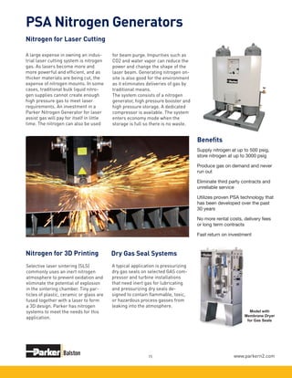 www.parkern2.com15
Nitrogen for Laser Cutting
PSA Nitrogen Generators
Dry Gas Seal Systems
A typical application is pressurizing
dry gas seals on selected GAS com-
pressor and turbine installations
that need inert gas for lubricating
and pressurizing dry seals de-
signed to contain flammable, toxic,
or hazardous process gasses from
leaking into the atmosphere.
Model with
Membrane Dryer
for Gas Seals
A large expense in owning an indus-
trial laser cutting system is nitrogen
gas. As lasers become more and
more powerful and efficient, and as
thicker materials are being cut, the
expense of nitrogen mounts. In some
cases, traditional bulk liquid nitro-
gen supplies cannot create enough
high pressure gas to meet laser
requirements. An investment in a
Parker Nitrogen Generator for laser
assist gas will pay for itself in little
time. The nitrogen can also be used
Selective laser sintering (SLS)
commonly uses an inert nitrogen
atmosphere to prevent oxidation and
eliminate the potential of explosion
in the sintering chamber. Tiny par-
ticles of plastic, ceramic or glass are
fused together with a laser to form
a 3D design. Parker has nitrogen
systems to meet the needs for this
application.
Supply nitrogen at up to 500 psig,
store nitrogen at up to 3000 psig
Produce gas on demand and never
run out
Eliminate third party contracts and
unreliable service
Utilizes proven PSA technology that
has been developed over the past
30 years
No more rental costs, delivery fees
or long term contracts
Fast return on investment
for beam purge. Impurities such as
CO2 and water vapor can reduce the
power and change the shape of the
laser beam. Generating nitrogen on-
site is also good for the environment
as it eliminates deliveries of gas by
traditional means.
The system consists of a nitrogen
generator, high pressure booster and
high pressure storage. A dedicated
compressor is available. The system
enters economy mode when the
storage is full so there is no waste.
Nitrogen for 3D Printing
Benefits
 