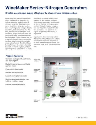 1-800-343-404818
WineMaker Series Nitrogen Generators
Generating your own nitrogen elimi-
nates the hassles of supplied cyl-
inders, dewars or bulk nitrogen. A
nitrogen generator dispels any con-
cerns about lines icing up, running
low, or running out of nitrogen. Costly
downtime, tank rental fees, Haz Mat
fees, delivery fuel surcharges, price
increases, evaporation concerns, and
multi- year lease agreements will all
be eliminated. Producing your own ni-
trogen eliminates reliance on outside
vendors, allowing your winery to be
more self sufficient. The WineMaker
Series Nitrogen Generators typically
have a 9-18 month payback, and an
operating life of greater than 15 years.
Product Features
Creates a continuous supply of high purity nitrogen from compressed air
Installation is simple: pipe in com-
pressed air and pipe out nitrogen.
Just connect a standard compressed
air line to the inlet of the generator,
connect the outlet to your nitrogen
line and the unit is ready for trouble
free operation. The system is de-
signed to operate 24 hours/day, 7
days/week.
Expansion is done internally within
the cabinet. The unit does not get any
larger when expanded and there is
no need to find more floor space. See
bottom of page 10 for further informa-
tion.
TM
Complete package with prefitration,
and receiving tank
Digital Oxygen analyzer and Digital
gas flow meter
Plugs into 110 volt outlet
Portable and expandable
Lease to own options available
Services wineries producing from
5,000 to 1 million+ cases
Ensures minimal DO pickup
Oxygen meter
with alarms
Oxygen meter
calibration
switch
Operating
pressure
On / Off
switch
Outlet psi
regulator
Operating
pressure
gauge
Flow & Purity
controller allows
generator to be
dialed in to any
purity you desire
with a simple turn
 
