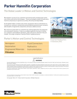 Parker Hannifin Corporation
The Global Leader in Motion and Control Technologies
We engineer success of our customers around the world, drawing upon seven
core motion and control technologies. These technologies enable virtually every
machine and process to operate accurately, efficiently and dependably.
As the global leader in motion and control, we partner with our distributors to
increase our customers’ productivity and profitability by delivering an unmatch-
able breadth of engineered components and value-added services.
We continue to grow with our customers by creating application-focused prod-
ucts and system solutions. A key to our global expansion has been to follow
our customers and establish operations, sales and service wherever they are
needed. No single competitor matches Parker’s global presence.
Corporate Headquarters
in Cleveland, Ohio.
Parker’s Motion and Control Technologies
Aerospace
Automation
Engineered Materials
Filtration
Fluid Connectors
Hydraulics
Instrumentation
FAILURE OR IMPROPER SELECTION OR IMPROPER USE OF THE PRODUCTS AND/OR SYSTEMS DESCRIBED HEREIN OR RELATED ITEMS CAN CAUSE DEATH, PERSONAL INJURY
AND PROPERTY DAMAGE.
This document and other information from Parker Hannifin Corporation, its subsidiaries and authorized distributors provide product and/or system options for further investigation by users
having technical expertise. It is important that you analyze all aspects of your application and review the information concerning the product or system in the current product catalog. Due to the
variety of operating conditions and applications for these products or systems, the user, through its own analysis and testing, is solely responsible for making the final selection of the products
and systems and assuring that all performance, safety and warning requirements of the application are met.
The products described herein, including without limitation, product features, specifications, designs, availability and pricing, are subject to change by Parker Hannifin Corporation and its
subsidiaries at any time without notice.
WARNING
The items described in this document are hereby offered for sale by Parker Hannifin Corporation, its subsidiaries or its authorized distributors. This offer and its acceptance are governed by
the provisions stated in the "Offer of Sale".
Offer of Sale
© Copyright 1995, 2017, Parker Hannifin Corporation, All Rights Reserved.
Legal Notifications
!
 