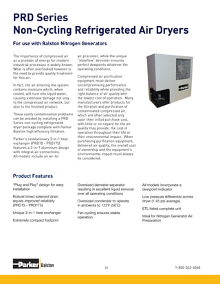 1-800-343-404820
The importance of compressed air
as a provider of energy for modern
industrial processes is widely known.
What is often overlooked however is
the need to provide quality treatment
for this air.
In fact, the air entering the system
contains moisture which, when
cooled, will turn into liquid water,
causing extensive damage not only
to the compressed air network, but
also to the finished product.
These costly contamination problems
can be avoided by installing a PRD
Series non-cycling refrigerated
dryer package complete with Parker
Balston high efficiency filtration.
Parker’s revolutionary 3-in-1 heat
exchanger (PRD10 - PRD175)
features a 3-in-1 aluminum design
with integral air connections.
All models include an air-to-
air precooler, while the unique
“slowflow” demister ensures
perfect dewpoints whatever the
operating conditions.
Compressed air purification
equipment must deliver
uncompromising performance
and reliability while providing the
right balance of air quality with
the lowest cost of operation. Many
manufacturers offer products for
the filtration and purification of
contaminated compressed air,
which are often selected only
upon their initial purchase cost,
with little or no regard for the air
quality they provide, the cost of
operation throughout their life or
their environmental impact. When
purchasing purification equipment,
delivered air quality, the overall cost
of ownership and the equipment’s
environmental impact must always
be considered.
PRD Series
Non-Cycling Refrigerated Air Dryers
For use with Balston Nitrogen Generators
Product Features
“Plug and Play” design for easy
installation
Robust timed solenoid drain
equals improved reliability
(PRD15 - PRD175)
Unique 3-in-1 heat exchanger
Extremely compact footprint
Oversized demister separator
resulting in excellent liquid removal
over all operating conditions
Oversized condenser to operate
in ambients to 122˚F (50˚C)
Fan cycling ensures stable
operation
All models incorporate a
dewpoint indicator
Low pressure differential across
dryer (1.45 psi average)
ETL listed complete unit
Ideal for Nitrogen Generator Air
Preparation
 