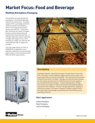 1-800-343-40484
The benefits of using nitrogen for
packaging in the food & beverage
industry are well known. Residual
oxygen within a package promotes
bacterial growth and oxidation,
which can compromise product
quality and shelf life. Using nitro-
gen minimizes the levels of oxygen
present, preserving quality and
significantly improving shelf life. A
nitrogen generator, which separates
nitrogen and oxygen from a com-
pressed air supply, can often be the
most effective way to supply this
nitrogen.
The final stage sterile air filter is
USDA/FSIS accepted for use in
federally inspected meat and poultry
plants and is in full compliance with
FDA and GFSI requirements.
Wine Bottling
A nitrogen blanket, reducing the oxygen concentration to less than
0.5%, minimizes contact between oxygen and the wine surface dur-
ing storage (both pre and post bottling). This will prevent the growth
of bacteria and other microbes. Nitrogen can also be used to purge
air from pipes and hoses prior to bottling and to ensure oxygen is
not introduced during transport. Finally, sparging with nitrogen
will remove any oxygen or CO2 introduced during handling helping
to preserve wine integrity. A Parker nitrogen generator supplies a
continuous stream of nitrogen to displace residual oxygen and fill
the voids within the package, preserving taste and freshness and
extending shelf life.
Market Focus: Food and Beverage
Modified Atmosphere Packaging
Coffee Packaging
Meat Packaging
Lettuce Packaging
Other Applications
 