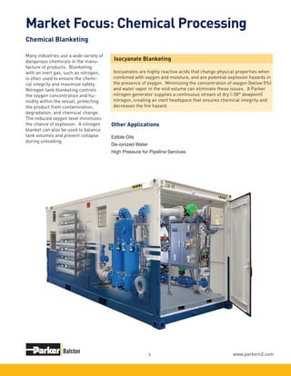 www.parkern2.com5
Many industries use a wide variety of
dangerous chemicals in the manu-
facture of products. Blanketing
with an inert gas, such as nitrogen,
is often used to ensure the chemi-
cal integrity and maximize safety.
Nitrogen tank blanketing controls
the oxygen concentration and hu-
midity within the vessel, protecting
the product from contamination,
degradation, and chemical change.
The reduced oxygen level minimizes
the chance of explosion. A nitrogen
blanket can also be used to balance
tank volumes and prevent collapse
during unloading.
Isocyanate Blanketing
Isocyanates are highly reactive acids that change physical properties when
combined with oxygen and moisture, and are potential explosion hazards in
the presence of oxygen. Minimizing the concentration of oxygen (below 5%)
and water vapor in the void volume can eliminate these issues. A Parker
nitrogen generator supplies a continuous stream of dry (-58° dewpoint)
nitrogen, creating an inert headspace that ensures chemical integrity and
decreases the fire hazard.
Market Focus: Chemical Processing
Chemical Blanketing
Edible Oils
De-ionized Water
High Pressure for Pipeline Services
Other Applications
 