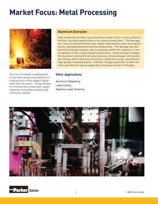 1-800-343-40486
Market Focus: Metal Processing
The use of nitrogen is widespread
in the metal processing industry, in-
cluding much of the support equip-
ment such as lasers. Using nitrogen
to minimize the contact with oxygen
improves final product quality and
minimizes rework.
Aluminum Extrusion
High temperatures often cause aluminum oxide to form on the surface of
the dies, causing imperfections in the newly formed piece. This damage
can cause increased tooling costs, higher maintenance costs and require-
ments, extended downtime and lost productivity. This damage can also
leave the final part useless, due to weakness within the material or non-
compliance to the original design specification. Using nitrogen to degas
the aluminum during the extrusion process removes oxygen and assists
die cooling, which improves consistency, yields less scrap, and produces
high quality finished products. A Parker nitrogen generator is often the
most cost efficient way to supply this continuous stream of nitrogen.
Aluminum Degassing
Laser Cutting
Selective Laser Sintering
Other Applications
 