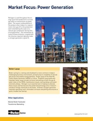 www.parkern2.com7
Nitrogen is used throughout the en-
ergy cycle from production in oil and
gas wells to transmission at power
plant. The severe combustibility of
the product often makes it a require-
ment, from gas lift in the production
well to blanketing the seals on a
natural gas compressor during elec-
trical generation. The remoteness of
many of these locations, coupled with
the volumes required, typically make
a nitrogen generator a great fit.
Boiler Layup
Boiler cycling (i.e. startup and shutdown) is more common in today's
challenging business environment, primarily due to instability of natural
gas prices and volatile energy demand. Proper layup of the Heat Re-
covery Steam Generator (HRSG) is critical. Problems associated with
improper boiler layup include corrosion and pitting on both the gas &
water sides of the HRSG, maintenance issues, startup delays and water
chemistry delays. Nitrogen is an essential tool in helping to alleviate
these issues and has become the preferred technology since it doesn't
introduce foreign chemicals to the boiler. A Parker nitrogen generator
improves operating costs, eliminates corrosion and pitting and ensures a
quick, trouble free startup.
Market Focus: Power Generation
Blanket Boiler Feedwater
Transformer Blanketing
Other Applications
 