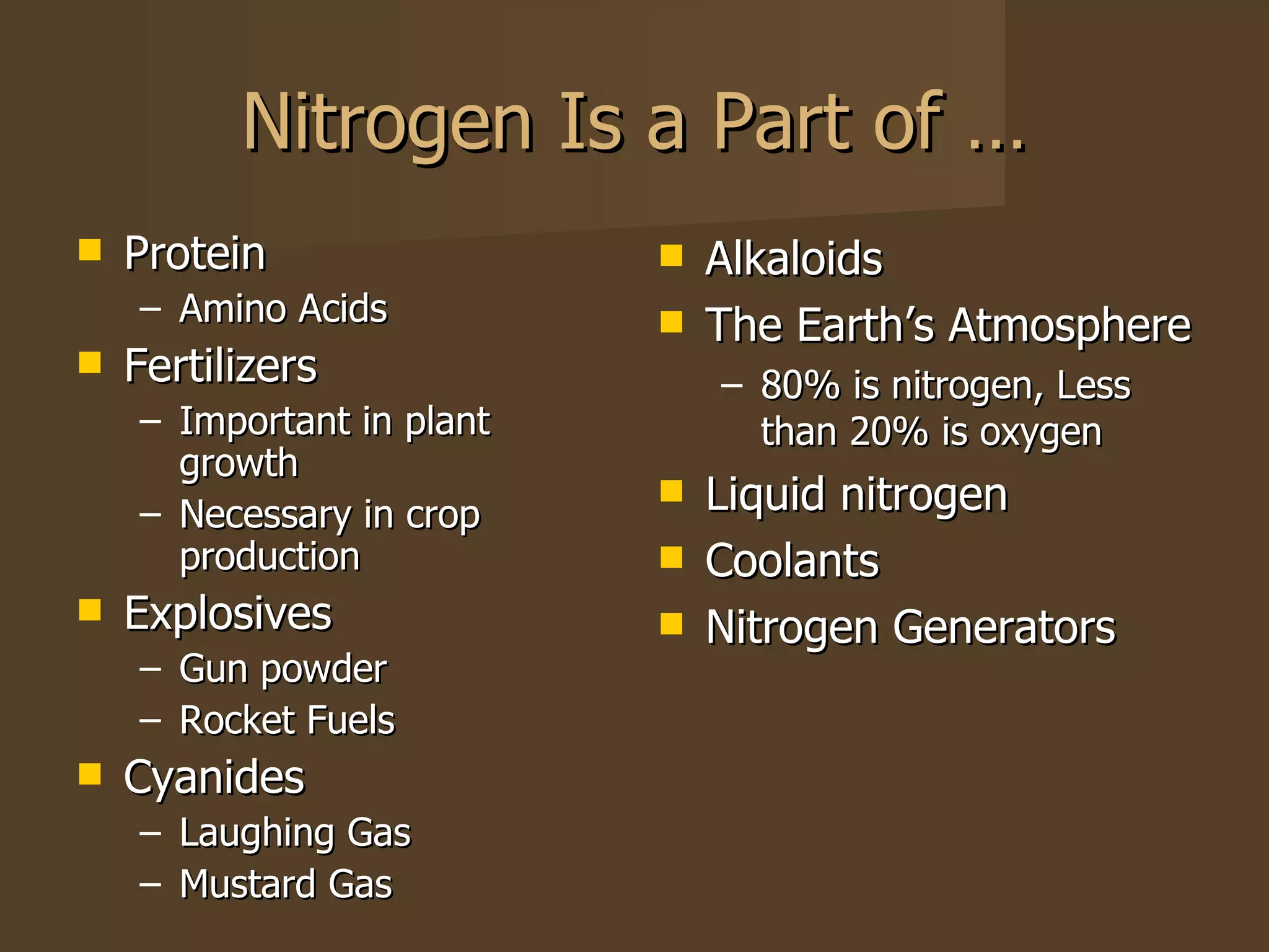 Nitrogen Is a Part of … Protein Amino Acids Fertilizers Important in plant growth Necessary in crop production Explosives Gun powder Rocket Fuels Cyanides Laughing Gas Mustard Gas Alkaloids  The Earth’s Atmosphere 80% is nitrogen, Less than 20% is oxygen Liquid nitrogen Coolants Nitrogen Generators 