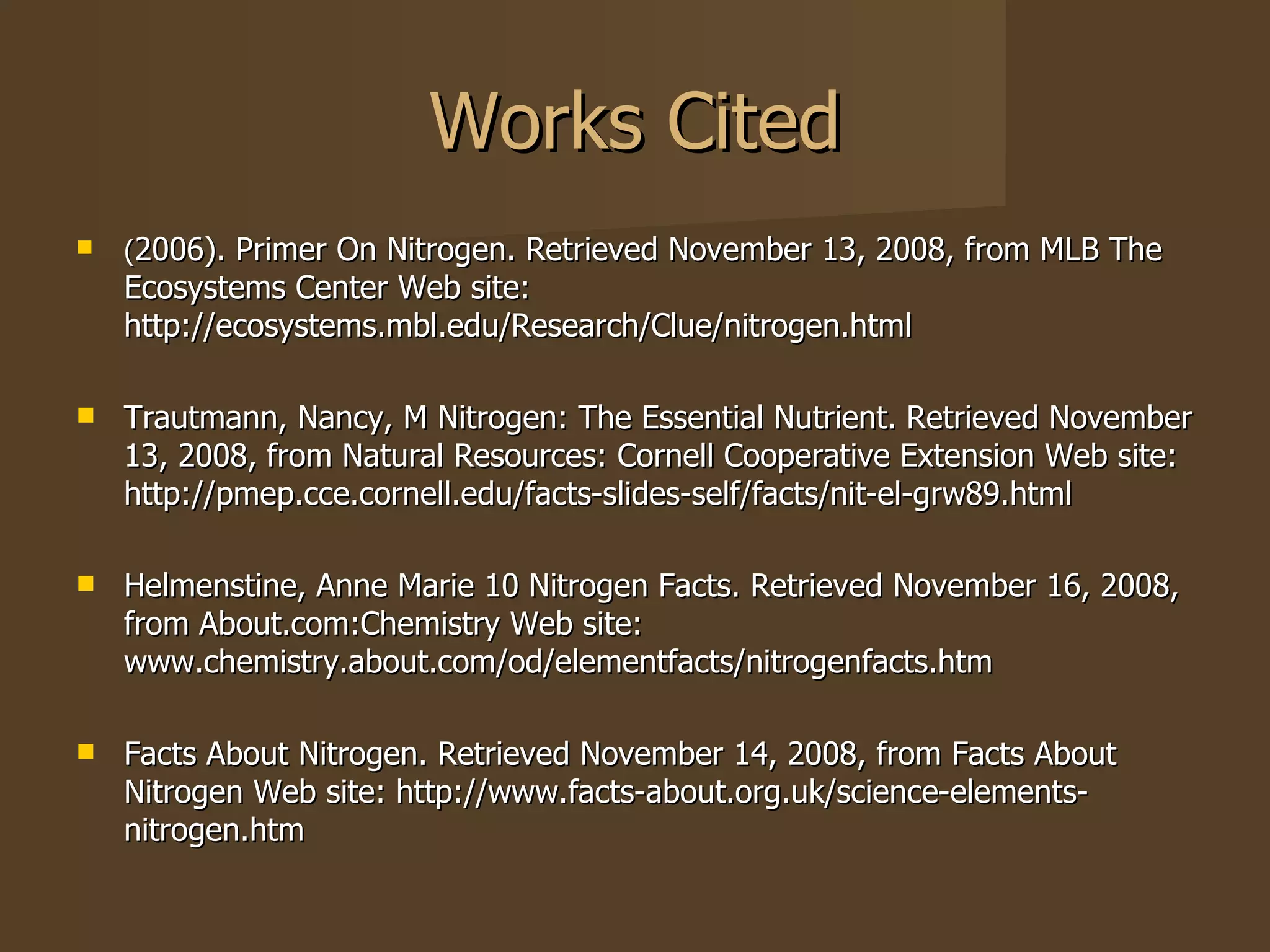 Works Cited ( 2006). Primer On Nitrogen. Retrieved November 13, 2008, from MLB The Ecosystems Center Web site: http://ecosystems.mbl.edu/Research/Clue/nitrogen.html  Trautmann, Nancy, M Nitrogen: The Essential Nutrient. Retrieved November 13, 2008, from Natural Resources: Cornell Cooperative Extension Web site: http://pmep.cce.cornell.edu/facts-slides-self/facts/nit-el-grw89.html Helmenstine, Anne Marie 10 Nitrogen Facts. Retrieved November 16, 2008, from About.com:Chemistry Web site: www.chemistry.about.com/od/elementfacts/nitrogenfacts.htm  Facts About Nitrogen. Retrieved November 14, 2008, from Facts About Nitrogen Web site: http://www.facts-about.org.uk/science-elements-nitrogen.htm  