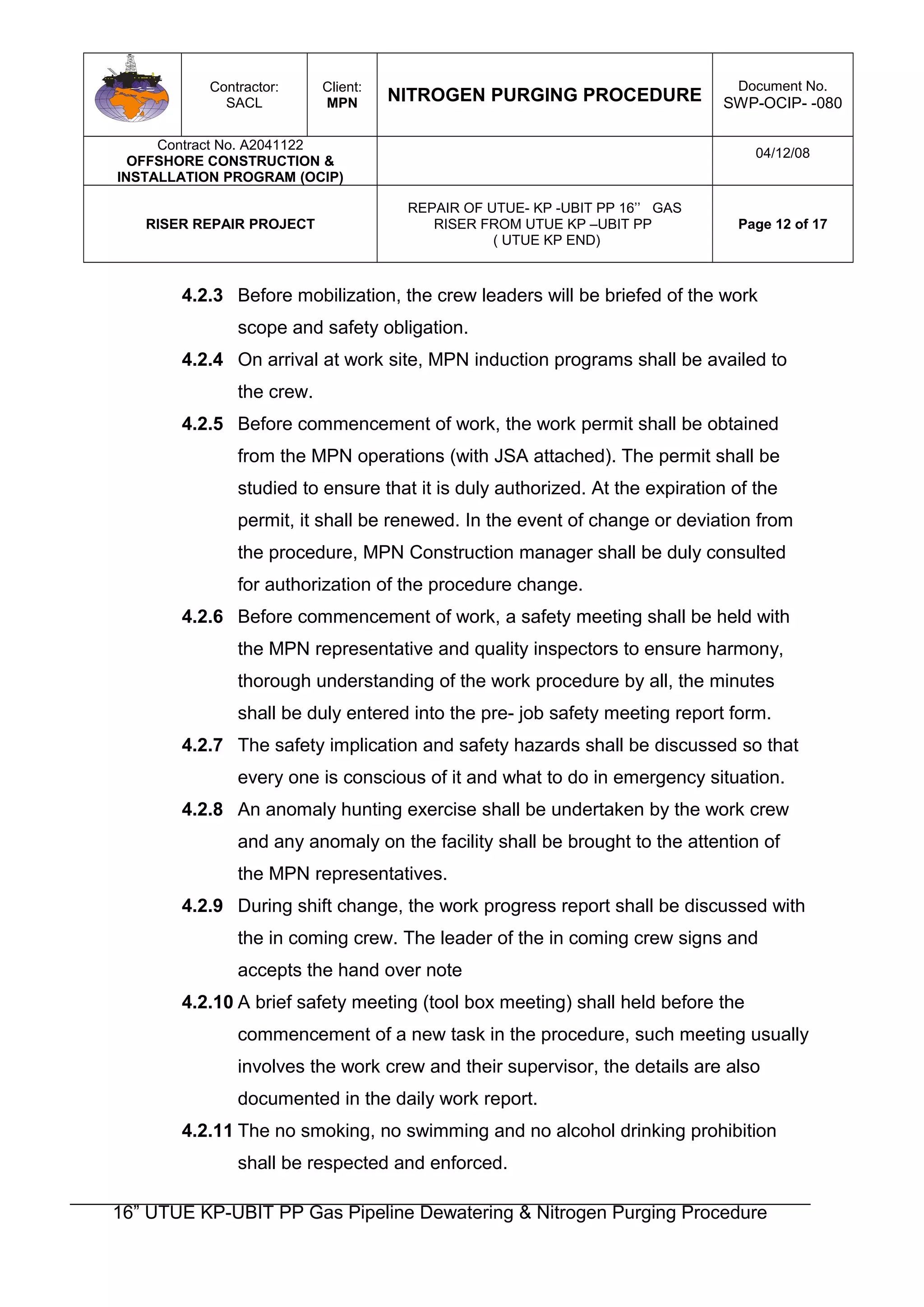 Contractor:
SACL
Client:
MPN NITROGEN PURGING PROCEDURE
Document No.
SWP-OCIP- -080
Contract No. A2041122
OFFSHORE CONSTRUCTION &
INSTALLATION PROGRAM (OCIP)
04/12/08
RISER REPAIR PROJECT
REPAIR OF UTUE- KP -UBIT PP 16’’ GAS
RISER FROM UTUE KP –UBIT PP
( UTUE KP END)
Page 12 of 17
4.2.3 Before mobilization, the crew leaders will be briefed of the work
scope and safety obligation.
4.2.4 On arrival at work site, MPN induction programs shall be availed to
the crew.
4.2.5 Before commencement of work, the work permit shall be obtained
from the MPN operations (with JSA attached). The permit shall be
studied to ensure that it is duly authorized. At the expiration of the
permit, it shall be renewed. In the event of change or deviation from
the procedure, MPN Construction manager shall be duly consulted
for authorization of the procedure change.
4.2.6 Before commencement of work, a safety meeting shall be held with
the MPN representative and quality inspectors to ensure harmony,
thorough understanding of the work procedure by all, the minutes
shall be duly entered into the pre- job safety meeting report form.
4.2.7 The safety implication and safety hazards shall be discussed so that
every one is conscious of it and what to do in emergency situation.
4.2.8 An anomaly hunting exercise shall be undertaken by the work crew
and any anomaly on the facility shall be brought to the attention of
the MPN representatives.
4.2.9 During shift change, the work progress report shall be discussed with
the in coming crew. The leader of the in coming crew signs and
accepts the hand over note
4.2.10 A brief safety meeting (tool box meeting) shall held before the
commencement of a new task in the procedure, such meeting usually
involves the work crew and their supervisor, the details are also
documented in the daily work report.
4.2.11 The no smoking, no swimming and no alcohol drinking prohibition
shall be respected and enforced.
16” UTUE KP-UBIT PP Gas Pipeline Dewatering & Nitrogen Purging Procedure
 