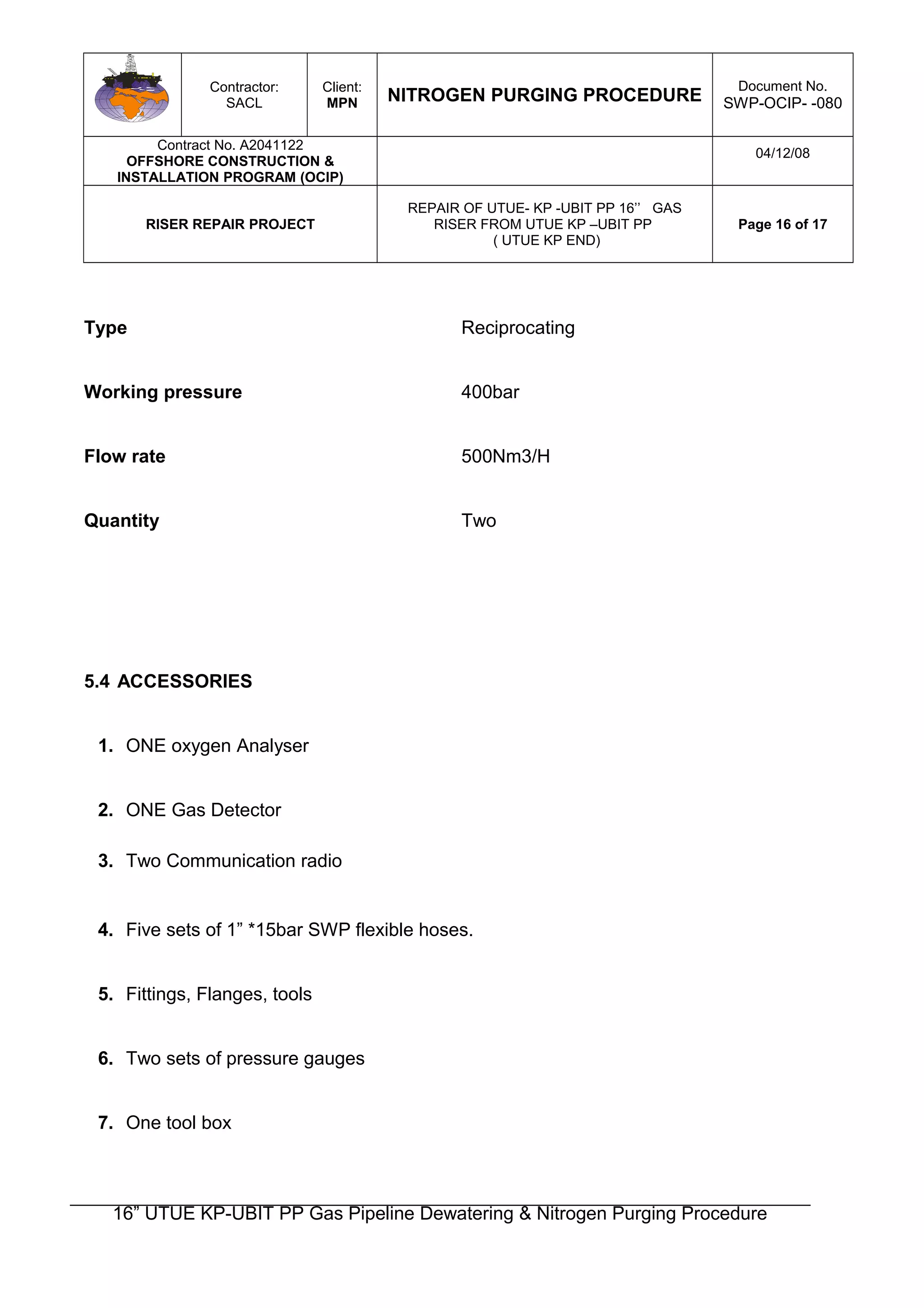 Contractor:
SACL
Client:
MPN NITROGEN PURGING PROCEDURE
Document No.
SWP-OCIP- -080
Contract No. A2041122
OFFSHORE CONSTRUCTION &
INSTALLATION PROGRAM (OCIP)
04/12/08
RISER REPAIR PROJECT
REPAIR OF UTUE- KP -UBIT PP 16’’ GAS
RISER FROM UTUE KP –UBIT PP
( UTUE KP END)
Page 16 of 17
Type Reciprocating
Working pressure 400bar
Flow rate 500Nm3/H
Quantity Two
5.4 ACCESSORIES
1. ONE oxygen Analyser
2. ONE Gas Detector
3. Two Communication radio
4. Five sets of 1” *15bar SWP flexible hoses.
5. Fittings, Flanges, tools
6. Two sets of pressure gauges
7. One tool box
16” UTUE KP-UBIT PP Gas Pipeline Dewatering & Nitrogen Purging Procedure
 