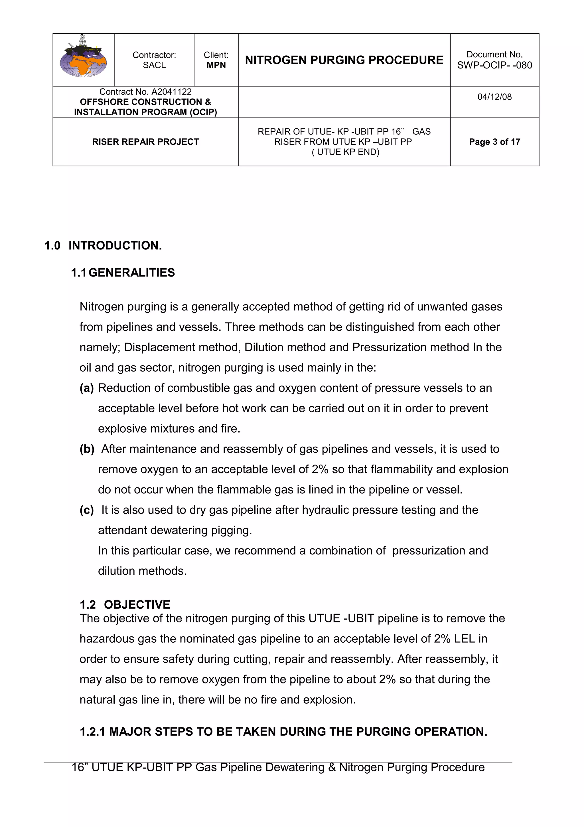 Contractor:
SACL
Client:
MPN NITROGEN PURGING PROCEDURE
Document No.
SWP-OCIP- -080
Contract No. A2041122
OFFSHORE CONSTRUCTION &
INSTALLATION PROGRAM (OCIP)
04/12/08
RISER REPAIR PROJECT
REPAIR OF UTUE- KP -UBIT PP 16’’ GAS
RISER FROM UTUE KP –UBIT PP
( UTUE KP END)
Page 3 of 17
1.0 INTRODUCTION.
1.1GENERALITIES
Nitrogen purging is a generally accepted method of getting rid of unwanted gases
from pipelines and vessels. Three methods can be distinguished from each other
namely; Displacement method, Dilution method and Pressurization method In the
oil and gas sector, nitrogen purging is used mainly in the:
(a) Reduction of combustible gas and oxygen content of pressure vessels to an
acceptable level before hot work can be carried out on it in order to prevent
explosive mixtures and fire.
(b) After maintenance and reassembly of gas pipelines and vessels, it is used to
remove oxygen to an acceptable level of 2% so that flammability and explosion
do not occur when the flammable gas is lined in the pipeline or vessel.
(c) It is also used to dry gas pipeline after hydraulic pressure testing and the
attendant dewatering pigging.
In this particular case, we recommend a combination of pressurization and
dilution methods.
1.2 OBJECTIVE
The objective of the nitrogen purging of this UTUE -UBIT pipeline is to remove the
hazardous gas the nominated gas pipeline to an acceptable level of 2% LEL in
order to ensure safety during cutting, repair and reassembly. After reassembly, it
may also be to remove oxygen from the pipeline to about 2% so that during the
natural gas line in, there will be no fire and explosion.
1.2.1 MAJOR STEPS TO BE TAKEN DURING THE PURGING OPERATION.
16” UTUE KP-UBIT PP Gas Pipeline Dewatering & Nitrogen Purging Procedure
 