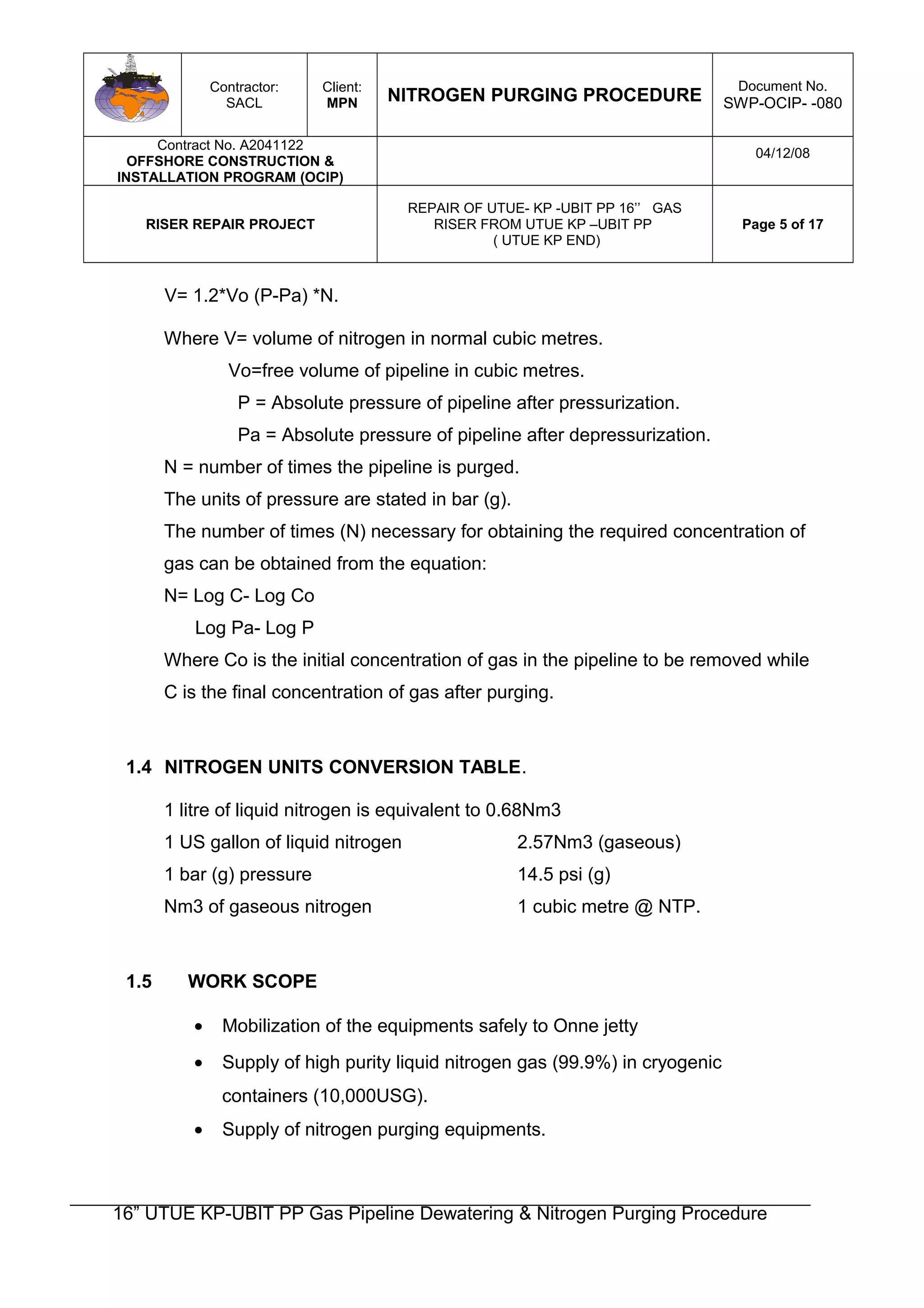 Contractor:
SACL
Client:
MPN NITROGEN PURGING PROCEDURE
Document No.
SWP-OCIP- -080
Contract No. A2041122
OFFSHORE CONSTRUCTION &
INSTALLATION PROGRAM (OCIP)
04/12/08
RISER REPAIR PROJECT
REPAIR OF UTUE- KP -UBIT PP 16’’ GAS
RISER FROM UTUE KP –UBIT PP
( UTUE KP END)
Page 5 of 17
V= 1.2*Vo (P-Pa) *N.
Where V= volume of nitrogen in normal cubic metres.
Vo=free volume of pipeline in cubic metres.
P = Absolute pressure of pipeline after pressurization.
Pa = Absolute pressure of pipeline after depressurization.
N = number of times the pipeline is purged.
The units of pressure are stated in bar (g).
The number of times (N) necessary for obtaining the required concentration of
gas can be obtained from the equation:
N= Log C- Log Co
Log Pa- Log P
Where Co is the initial concentration of gas in the pipeline to be removed while
C is the final concentration of gas after purging.
1.4 NITROGEN UNITS CONVERSION TABLE.
1 litre of liquid nitrogen is equivalent to 0.68Nm3
1 US gallon of liquid nitrogen 2.57Nm3 (gaseous)
1 bar (g) pressure 14.5 psi (g)
Nm3 of gaseous nitrogen 1 cubic metre @ NTP.
1.5 WORK SCOPE
• Mobilization of the equipments safely to Onne jetty
• Supply of high purity liquid nitrogen gas (99.9%) in cryogenic
containers (10,000USG).
• Supply of nitrogen purging equipments.
16” UTUE KP-UBIT PP Gas Pipeline Dewatering & Nitrogen Purging Procedure
 