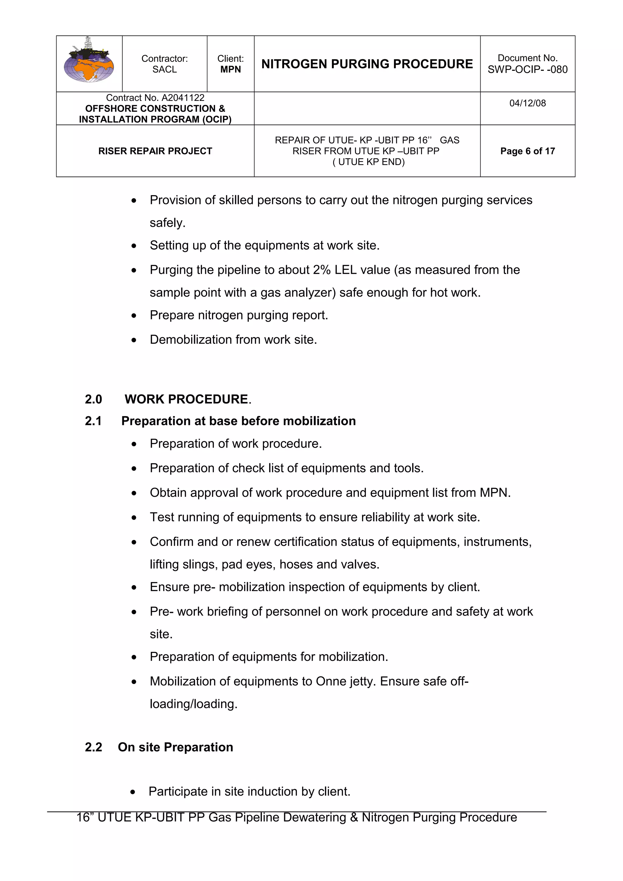 Contractor:
SACL
Client:
MPN NITROGEN PURGING PROCEDURE
Document No.
SWP-OCIP- -080
Contract No. A2041122
OFFSHORE CONSTRUCTION &
INSTALLATION PROGRAM (OCIP)
04/12/08
RISER REPAIR PROJECT
REPAIR OF UTUE- KP -UBIT PP 16’’ GAS
RISER FROM UTUE KP –UBIT PP
( UTUE KP END)
Page 6 of 17
• Provision of skilled persons to carry out the nitrogen purging services
safely.
• Setting up of the equipments at work site.
• Purging the pipeline to about 2% LEL value (as measured from the
sample point with a gas analyzer) safe enough for hot work.
• Prepare nitrogen purging report.
• Demobilization from work site.
2.0 WORK PROCEDURE.
2.1 Preparation at base before mobilization
• Preparation of work procedure.
• Preparation of check list of equipments and tools.
• Obtain approval of work procedure and equipment list from MPN.
• Test running of equipments to ensure reliability at work site.
• Confirm and or renew certification status of equipments, instruments,
lifting slings, pad eyes, hoses and valves.
• Ensure pre- mobilization inspection of equipments by client.
• Pre- work briefing of personnel on work procedure and safety at work
site.
• Preparation of equipments for mobilization.
• Mobilization of equipments to Onne jetty. Ensure safe off-
loading/loading.
2.2 On site Preparation
• Participate in site induction by client.
16” UTUE KP-UBIT PP Gas Pipeline Dewatering & Nitrogen Purging Procedure
 