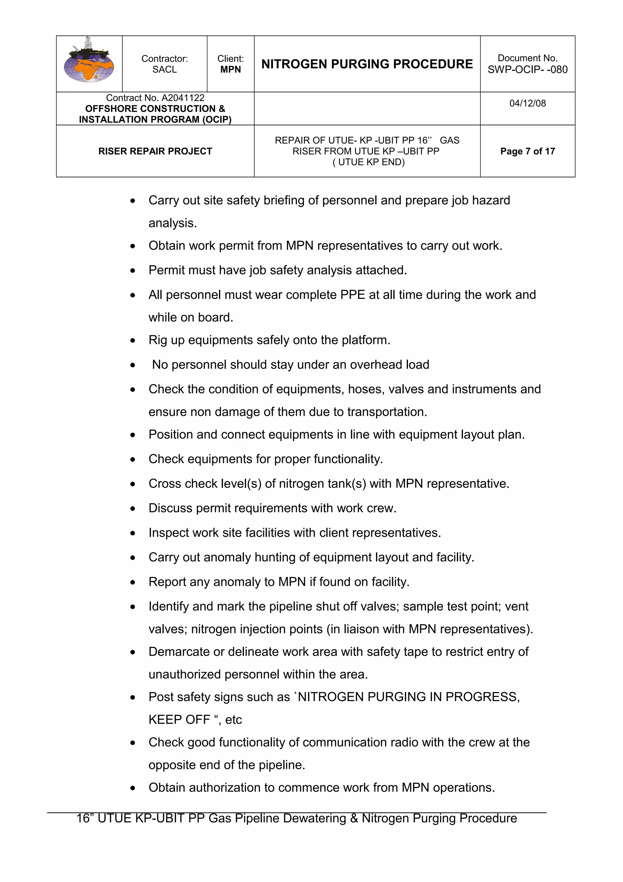 Contractor:
SACL
Client:
MPN NITROGEN PURGING PROCEDURE
Document No.
SWP-OCIP- -080
Contract No. A2041122
OFFSHORE CONSTRUCTION &
INSTALLATION PROGRAM (OCIP)
04/12/08
RISER REPAIR PROJECT
REPAIR OF UTUE- KP -UBIT PP 16’’ GAS
RISER FROM UTUE KP –UBIT PP
( UTUE KP END)
Page 7 of 17
• Carry out site safety briefing of personnel and prepare job hazard
analysis.
• Obtain work permit from MPN representatives to carry out work.
• Permit must have job safety analysis attached.
• All personnel must wear complete PPE at all time during the work and
while on board.
• Rig up equipments safely onto the platform.
• No personnel should stay under an overhead load
• Check the condition of equipments, hoses, valves and instruments and
ensure non damage of them due to transportation.
• Position and connect equipments in line with equipment layout plan.
• Check equipments for proper functionality.
• Cross check level(s) of nitrogen tank(s) with MPN representative.
• Discuss permit requirements with work crew.
• Inspect work site facilities with client representatives.
• Carry out anomaly hunting of equipment layout and facility.
• Report any anomaly to MPN if found on facility.
• Identify and mark the pipeline shut off valves; sample test point; vent
valves; nitrogen injection points (in liaison with MPN representatives).
• Demarcate or delineate work area with safety tape to restrict entry of
unauthorized personnel within the area.
• Post safety signs such as `NITROGEN PURGING IN PROGRESS,
KEEP OFF “, etc
• Check good functionality of communication radio with the crew at the
opposite end of the pipeline.
• Obtain authorization to commence work from MPN operations.
16” UTUE KP-UBIT PP Gas Pipeline Dewatering & Nitrogen Purging Procedure
 
