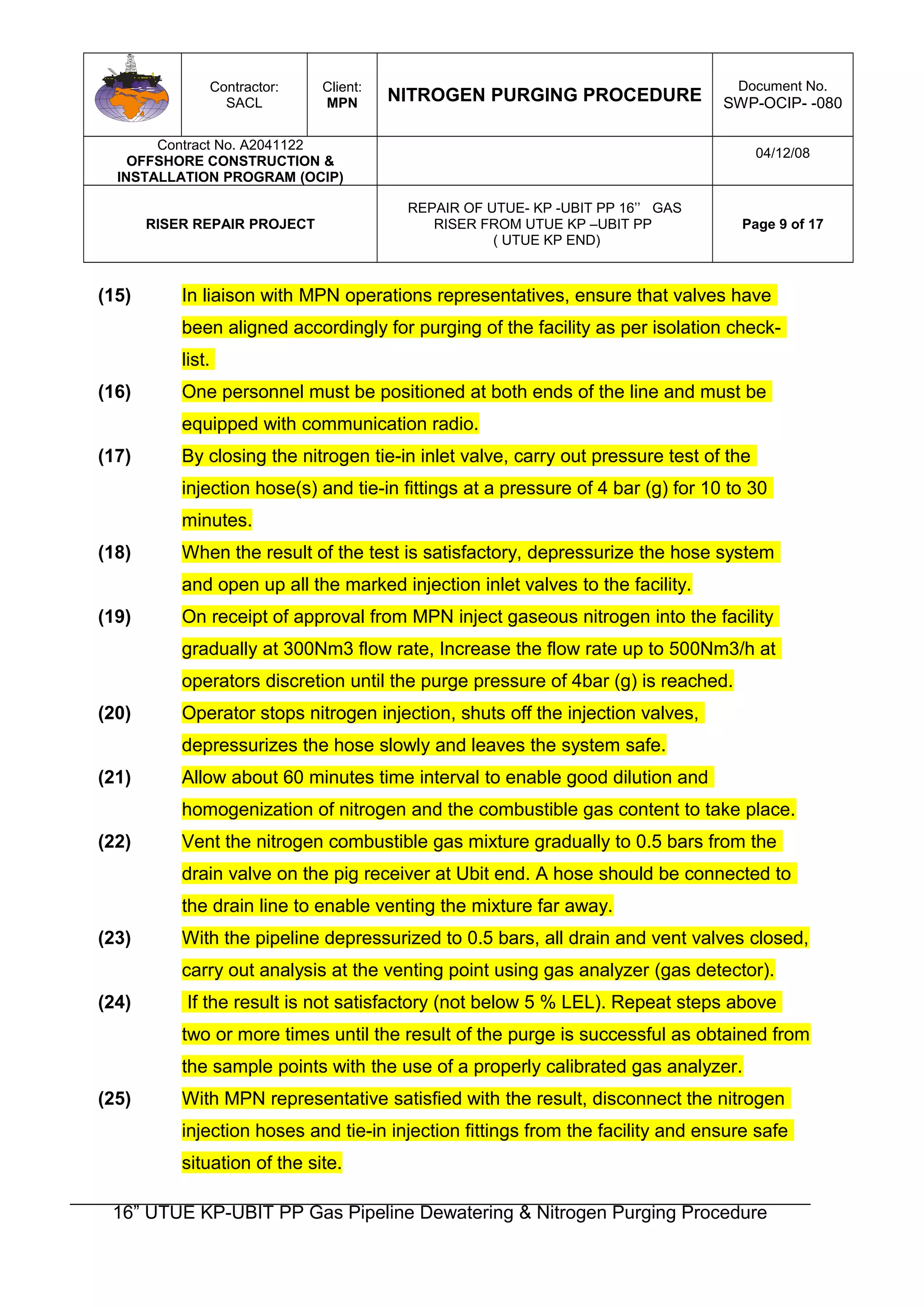 Contractor:
SACL
Client:
MPN NITROGEN PURGING PROCEDURE
Document No.
SWP-OCIP- -080
Contract No. A2041122
OFFSHORE CONSTRUCTION &
INSTALLATION PROGRAM (OCIP)
04/12/08
RISER REPAIR PROJECT
REPAIR OF UTUE- KP -UBIT PP 16’’ GAS
RISER FROM UTUE KP –UBIT PP
( UTUE KP END)
Page 9 of 17
(15) In liaison with MPN operations representatives, ensure that valves have
been aligned accordingly for purging of the facility as per isolation check-
list.
(16) One personnel must be positioned at both ends of the line and must be
equipped with communication radio.
(17) By closing the nitrogen tie-in inlet valve, carry out pressure test of the
injection hose(s) and tie-in fittings at a pressure of 4 bar (g) for 10 to 30
minutes.
(18) When the result of the test is satisfactory, depressurize the hose system
and open up all the marked injection inlet valves to the facility.
(19) On receipt of approval from MPN inject gaseous nitrogen into the facility
gradually at 300Nm3 flow rate, Increase the flow rate up to 500Nm3/h at
operators discretion until the purge pressure of 4bar (g) is reached.
(20) Operator stops nitrogen injection, shuts off the injection valves,
depressurizes the hose slowly and leaves the system safe.
(21) Allow about 60 minutes time interval to enable good dilution and
homogenization of nitrogen and the combustible gas content to take place.
(22) Vent the nitrogen combustible gas mixture gradually to 0.5 bars from the
drain valve on the pig receiver at Ubit end. A hose should be connected to
the drain line to enable venting the mixture far away.
(23) With the pipeline depressurized to 0.5 bars, all drain and vent valves closed,
carry out analysis at the venting point using gas analyzer (gas detector).
(24) If the result is not satisfactory (not below 5 % LEL). Repeat steps above
two or more times until the result of the purge is successful as obtained from
the sample points with the use of a properly calibrated gas analyzer.
(25) With MPN representative satisfied with the result, disconnect the nitrogen
injection hoses and tie-in injection fittings from the facility and ensure safe
situation of the site.
16” UTUE KP-UBIT PP Gas Pipeline Dewatering & Nitrogen Purging Procedure
 