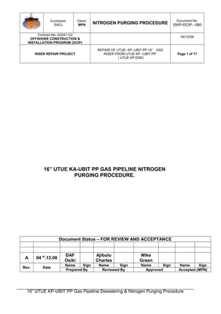 Contractor:
SACL
Client:
MPN NITROGEN PURGING PROCEDURE
Document No.
SWP-OCIP- -080
Contract No. A2041122
OFFSHORE CONSTRUCTION &
INSTALLATION PROGRAM (OCIP)
04/12/08
RISER REPAIR PROJECT
REPAIR OF UTUE- KP -UBIT PP 16’’ GAS
RISER FROM UTUE KP –UBIT PP
( UTUE KP END)
Page 1 of 17
16” UTUE KA-UBIT PP GAS PIPELINE NITROGEN
PURGING PROCEDURE.
Document Status – FOR REVIEW AND ACCEPTANCE
A 04 th
.12.08
DAF
Osiki
Ajibulu
Charles
Mike
Green
Rev. Date
Name Sign Name Sign Name Sign Name Sign
Prepared By Reviewed By Approved Accepted (MPN)
16” UTUE KP-UBIT PP Gas Pipeline Dewatering & Nitrogen Purging Procedure
 