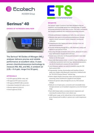 BENEFITS
The Serinus®
range of analysers have been designed using our
experience and knowledge gained from operating large air quality
monitoring networks for more than 40 years. The result, instruments
that integrate seamlessly into continuous monitoring networks.
•	Reliable performance complemented with a two year warranty
•	Minimise time spent on site performing maintenance through
superior remote instrument control, diagnostic viewing and
calibration
•	Comprehensive data logging and remote viewing of over 200
operational parameters
•	Versatile interfacing through RS232, USB, Bluetooth, analog and
digital I/O and optional TCP/IP
•	Easy setup through an intuitive menu system, advanced GUI and a
large alphanumeric keypad with tactile keys
•	Instant status indication via illuminated instrument status light
buttons on the front panel
•	Removable flash memory stores ~10 years of data, including up to
12 individual parameters and event logs. Operational parameters
can also be transferred to memory for easy retrieval
•	Latest firmware updates can easily be installed using the USB
flash memory drive
•	Programming, viewing, downloading and emailing of data is
made even simpler using Bluetooth connectivity combined with
the “ECOTECH Serinus Remote” Android App
•	Built-in digital display measuring values and having function of
measuring values transferred to graphical trend display
•	Enhanced operator safety through the use of 12 VDC internal
voltages
•	Reduced cost of spare parts, accessories and consumable items
through extensive use of standard components across the Serinus®
range
•	Rack slide design makes accessing internal components and
removing the analyser from a rack cabinet easy
•	AQMS power usage can be reduced due to the instrument’s low
power demand and its ability to operate over a wide temperature
range.
Serinus®
40
OXIDES OF NITROGEN ANALYSER
The Serinus®
40 Oxides of Nitrogen (NOx
)
analyser delivers precise and reliable
performance at excellent value. It uses
proven chemiluminescence technology to
measure NO, NO2
and NOx
in ambient air
(LDL < 0.4 ppb, range 0 to 20 ppm).
APPROVALS
•	US EPA approval (RFNA–0809–186)
•	EN approval TÜV (936/21221977/A)
•	EN approval MCERTS (MC100167/06)
•	Australian Standard (AS 3580.5.1-2011)
•	Russian approval (56263-14)
•	French approval LSCQA
 