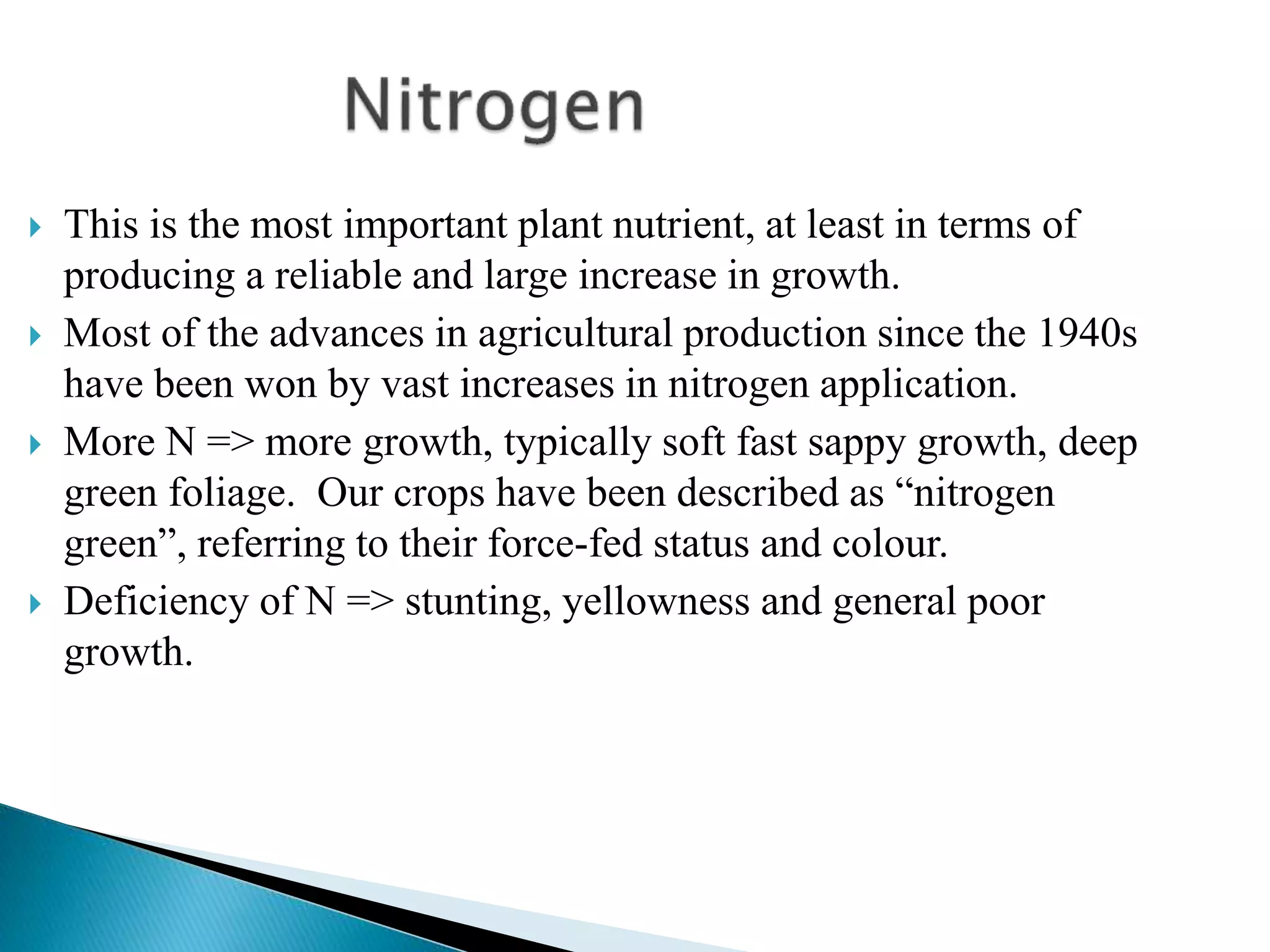  This is the most important plant nutrient, at least in terms of
producing a reliable and large increase in growth.
 Most of the advances in agricultural production since the 1940s
have been won by vast increases in nitrogen application.
 More N => more growth, typically soft fast sappy growth, deep
green foliage. Our crops have been described as “nitrogen
green”, referring to their force-fed status and colour.
 Deficiency of N => stunting, yellowness and general poor
growth.
 