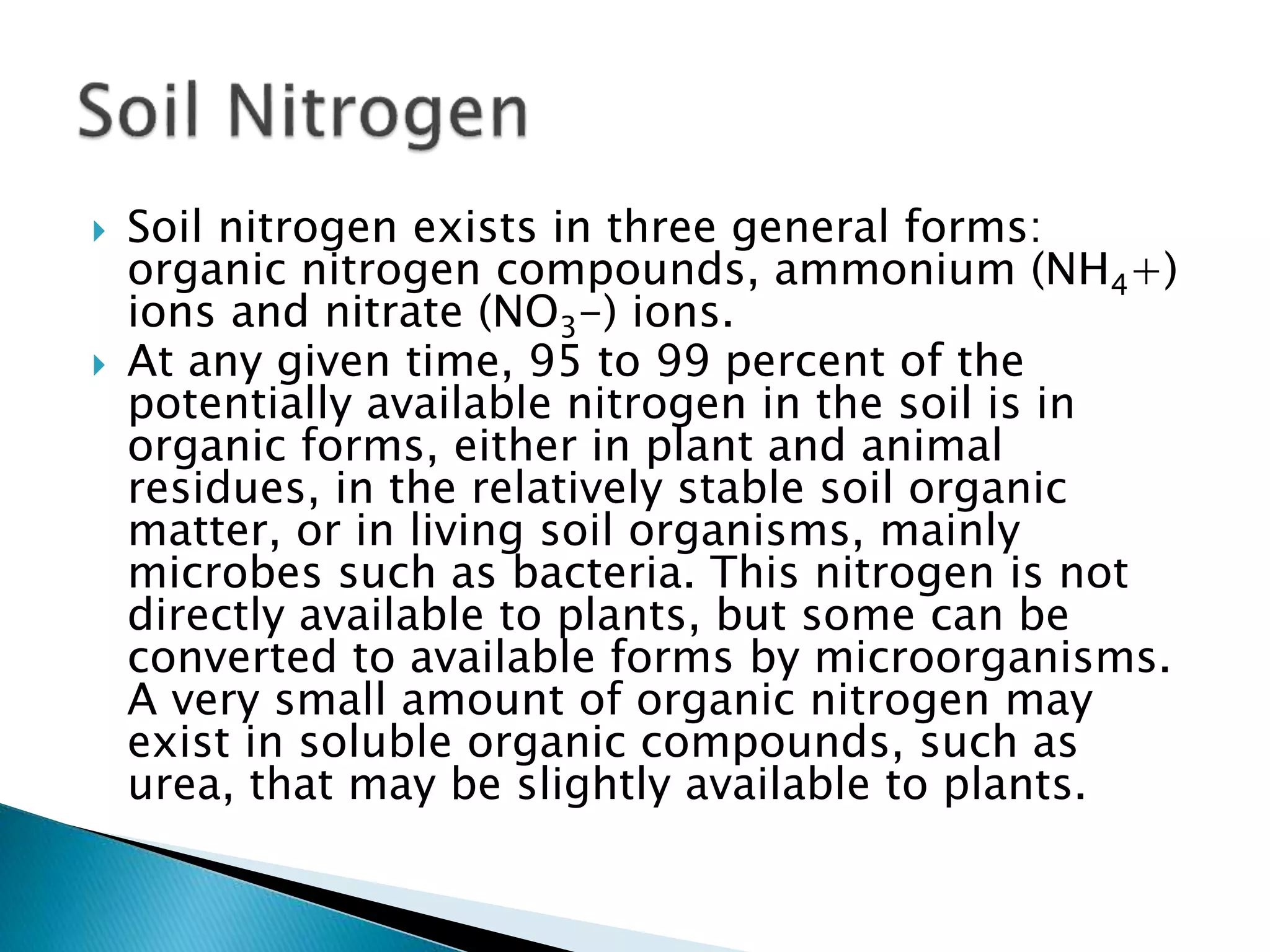  Soil nitrogen exists in three general forms:
organic nitrogen compounds, ammonium (NH4+)
ions and nitrate (NO3-) ions.
 At any given time, 95 to 99 percent of the
potentially available nitrogen in the soil is in
organic forms, either in plant and animal
residues, in the relatively stable soil organic
matter, or in living soil organisms, mainly
microbes such as bacteria. This nitrogen is not
directly available to plants, but some can be
converted to available forms by microorganisms.
A very small amount of organic nitrogen may
exist in soluble organic compounds, such as
urea, that may be slightly available to plants.
 