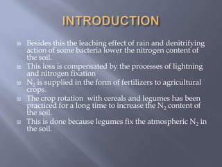  Besides this the leaching effect of rain and denitrifying
action of some bacteria lower the nitrogen content of
the soil.
 This loss is compensated by the processes of lightning
and nitrogen fixation
 N2 is supplied in the form of fertilizers to agricultural
crops.
 The crop rotation with cereals and legumes has been
practiced for a long time to increase the N2 content of
the soil.
 This is done because legumes fix the atmospheric N2 in
the soil.
 