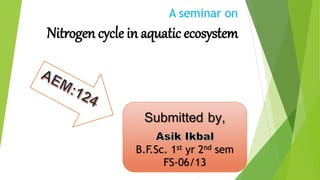 A seminar on 
Nitrogen cycle in aquatic ecosystem 
Submitted by, 
B.F.Sc. 1st yr 2nd sem 
FS-06/13 
 