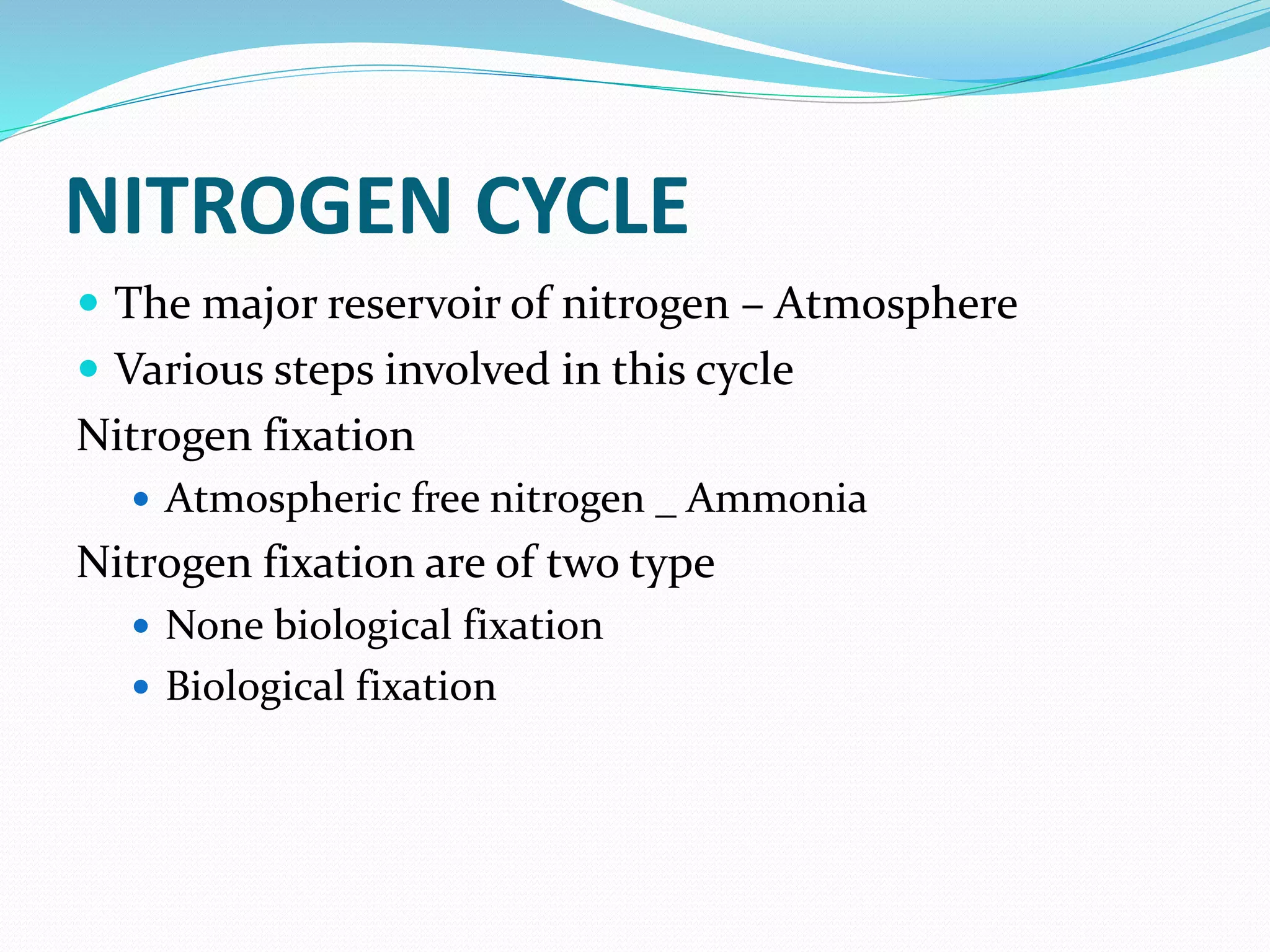 NITROGEN CYCLE
 The major reservoir of nitrogen – Atmosphere
 Various steps involved in this cycle
Nitrogen fixation
 Atmospheric free nitrogen _ Ammonia
Nitrogen fixation are of two type
 None biological fixation
 Biological fixation
 