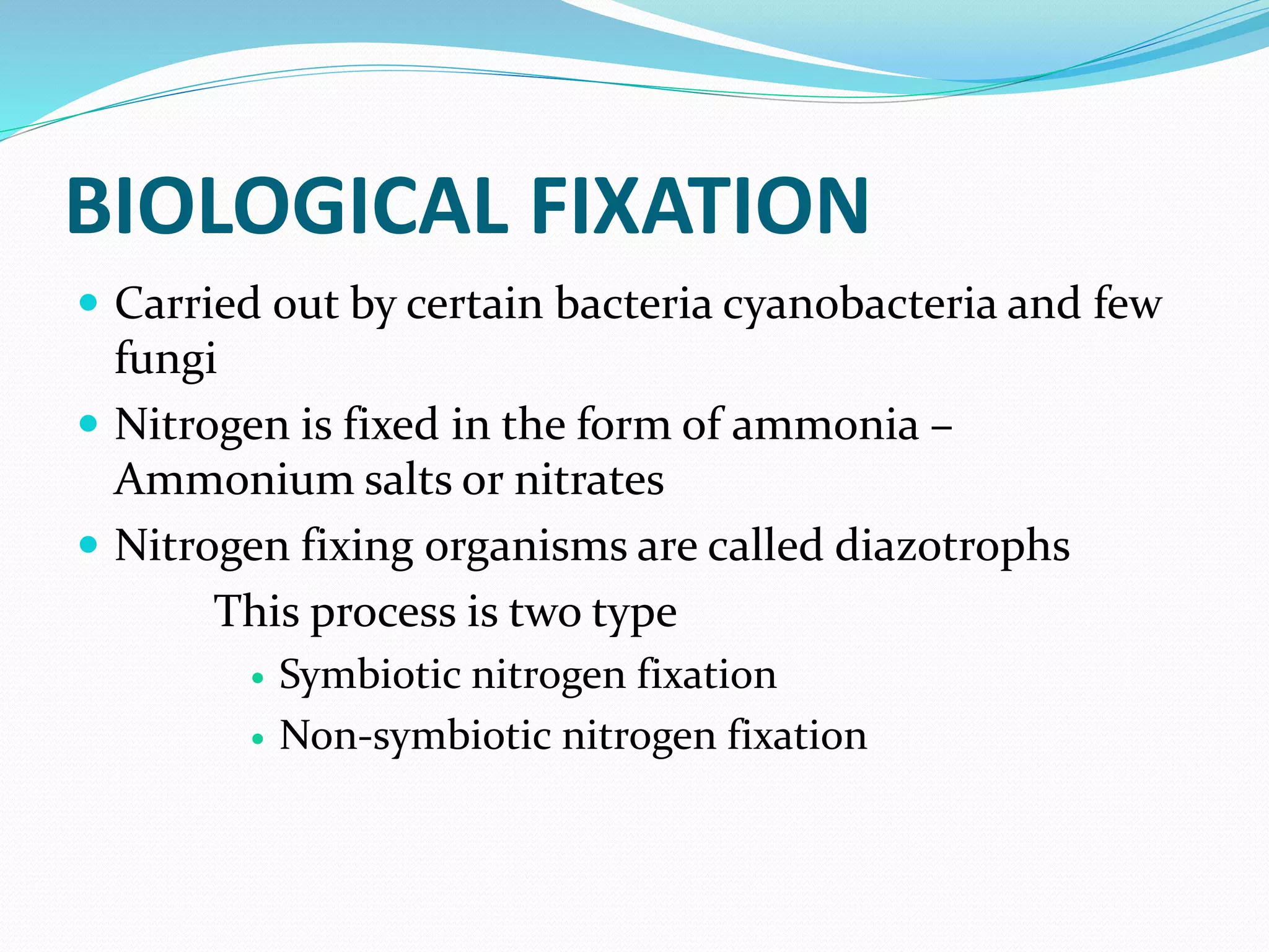 BIOLOGICAL FIXATION
 Carried out by certain bacteria cyanobacteria and few
fungi
 Nitrogen is fixed in the form of ammonia –
Ammonium salts or nitrates
 Nitrogen fixing organisms are called diazotrophs
This process is two type
 Symbiotic nitrogen fixation
 Non-symbiotic nitrogen fixation
 
