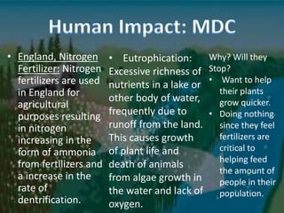 • England, Nitrogen
Fertilizer: Nitrogen
fertilizers are used
in England for
agricultural
purposes resulting
in nitrogen
increasing in the
form of ammonia
from fertilizers and
a increase in the
rate of
dentrification.
• Eutrophication:
Excessive richness of
nutrients in a lake or
other body of water,
frequently due to
runoff from the land.
This causes growth
of plant life and
death of animals
from algae growth in
the water and lack of
oxygen.
Why? Will they
Stop?
• Want to help
their plants
grow quicker.
• Doing nothing
since they feel
fertilizers are
critical to
helping feed
the amount of
people in their
population.
 
