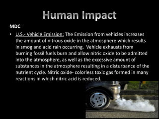 MDC
• U.S.- Vehicle Emission: The Emission from vehicles increases
the amount of nitrous oxide in the atmosphere which results
in smog and acid rain occurring. Vehicle exhausts from
burning fossil fuels burn and allow nitric oxide to be admitted
into the atmosphere, as well as the excessive amount of
substances in the atmosphere resulting in a disturbance of the
nutrient cycle. Nitric oxide- colorless toxic gas formed in many
reactions in which nitric acid is reduced.
 