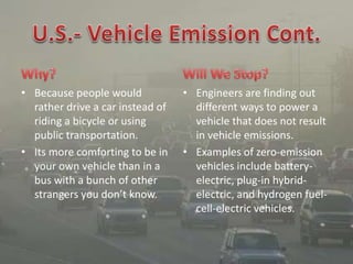 • Because people would
rather drive a car instead of
riding a bicycle or using
public transportation.
• Its more comforting to be in
your own vehicle than in a
bus with a bunch of other
strangers you don’t know.
• Engineers are finding out
different ways to power a
vehicle that does not result
in vehicle emissions.
• Examples of zero-emission
vehicles include battery-
electric, plug-in hybrid-
electric, and hydrogen fuel-
cell-electric vehicles.
 