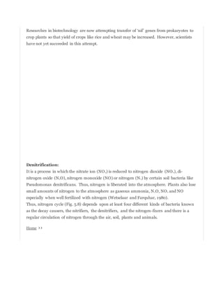 Researches in biotechnology are now attempting transfer of ‘nif’ genes from prokaryotes to
crop plants so that yield of crops like rice and wheat may be increased. However, scientists
have not yet succeeded in this attempt.
Denitrification:
It is a process in which the nitrate ion (NO3) is reduced to nitrogen dioxide (NO2), di-
nitrogen oxide (N2O), nitrogen monoxide (NO) or nitrogen (N2) by certain soil bacteria like
Pseudomonas denitrificans. Thus, nitrogen is liberated into the atmosphere. Plants also lose
small amounts of nitrogen to the atmosphere as gaseous ammonia, N2O, NO2 and NO
especially when well fertilized with nitrogen (Wetselaar and Farquhar, 1980).
Thus, nitrogen cycle (Fig. 5.8) depends upon at least four different kinds of bacteria known
as the decay causers, the nitrifiers, the denitrifiers, and the nitrogen-fixers and there is a
regular circulation of nitrogen through the air, soil, plants and animals.
Home ››
 