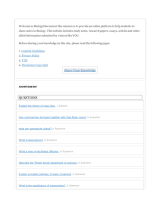 Welcome to BiologyDiscussion! Our mission is to provide an online platform to help students to
share notes in Biology. Thiswebsite includes study notes, researchpapers, essays, articlesand other
allied information submitted by visitorslike YOU.
Before sharing your knowledge on this site, please read the following pages:
1. Content Guidelines
2. Privacy Policy
3. TOS
4. Disclaimer Copyright
Share Your Knowledge
ADVERTISEM ENT
QUESTIONS
Explain the theory of mass flow. 1 Answer
Can cockroaches be fused together with their Brain Juice? 0 Answers
what are sporophyte plants? 0 Answers
What is plasmolysis? 0 Answers
Write a note on facilitated diffusion. 0 Answers
Describe the Thistle funnel experiment of osmosis. 0 Answers
Explain symplast pathway of water movement 0 Answers
What is the significance of transpiration? 0 Answers
 