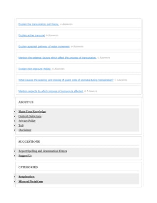 Explain the transpiration pull theory. 0 Answers
Explain active transport 0 Answers
Explain apoplast pathway of water movement 0 Answers
Mention the external factors which affect the process of transpiration. 0 Answers
Explain root pressure theory. 0 Answers
What causes the opening and closing of guard cells of stomata during transpiration? 0 Answers
Mention aspects by which process of osmosis is affected. 0 Answers
ABOUT US
 Share Your Knowledge
 Content Guidelines
 Privacy Policy
 ToS
 Disclaimer
SUGGESTIONS
 Report Spelling and Grammatical Errors
 Suggest Us
CATEGORIES
 Respiration
 Mineral Nutrition
 