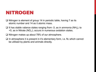 NITROGEN
 Nitrogen is element of group 14 in periodic table, having 7 as its
atomic number and 14 as it atomic mass.
 It has stable valance states ranging from -3, as in ammonia (NH3), to
+5, as in Nitrate (NO3
-), occurs in numerous oxidation states.
 Nitrogen makes up about 78% of our atmosphere.
 In atmosphere it is present in it’s elementary form, i.e. N2 which cannot
be utilised by plants and animals directly.
 