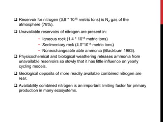  Reservoir for nitrogen (3.8 * 1015 metric tons) is N2 gas of the
atmosphere (78%).
 Unavailable reservoirs of nitrogen are present in:
• Igneous rock (1.4 * 1016 metric tons)
• Sedimentary rock (4.0*1016 metric tons)
• Nonexchangeable able ammonia (Blackburn 1983).
 Physicochemical and biological weathering releases ammonia from
unavailable reservoirs so slowly that it has little influence on yearly
cycling models.
 Geological deposits of more readily available combined nitrogen are
rear.
 Availability combined nitrogen is an important limiting factor for primary
production in many ecosystems.
 