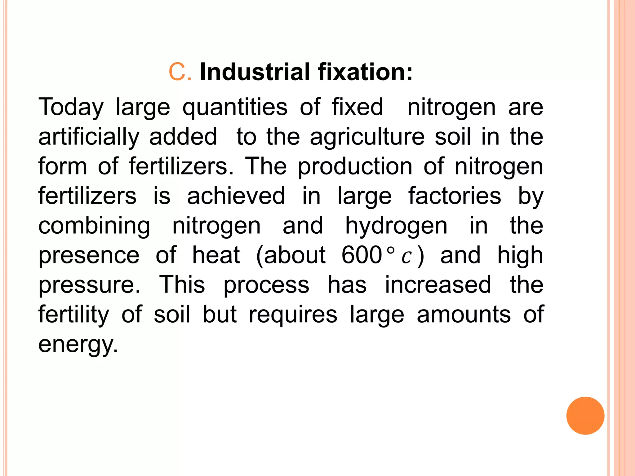 C. Industrial fixation:
Today large quantities of fixed nitrogen are
artificially added to the agriculture soil in the
form of fertilizers. The production of nitrogen
fertilizers is achieved in large factories by
combining nitrogen and hydrogen in the
presence of heat (about 600° 𝑐 ) and high
pressure. This process has increased the
fertility of soil but requires large amounts of
energy.
 