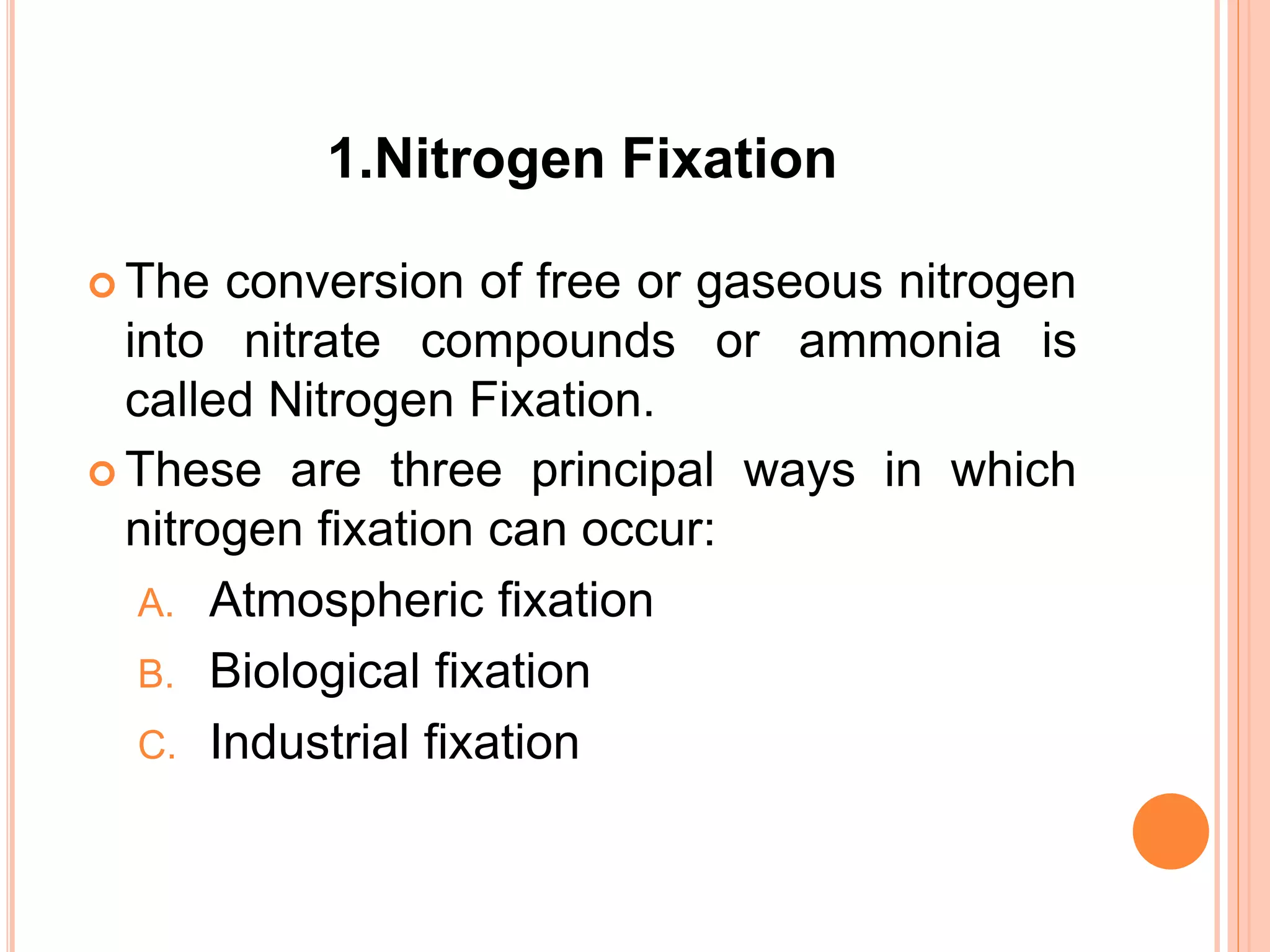 1.Nitrogen Fixation
 The conversion of free or gaseous nitrogen
into nitrate compounds or ammonia is
called Nitrogen Fixation.
 These are three principal ways in which
nitrogen fixation can occur:
A. Atmospheric fixation
B. Biological fixation
C. Industrial fixation
 
