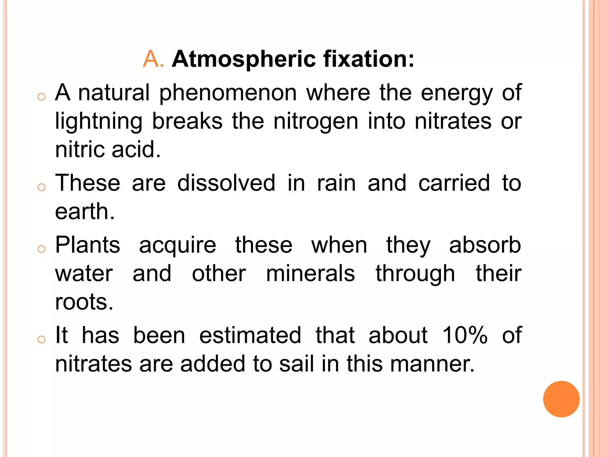 A. Atmospheric fixation:
o A natural phenomenon where the energy of
lightning breaks the nitrogen into nitrates or
nitric acid.
o These are dissolved in rain and carried to
earth.
o Plants acquire these when they absorb
water and other minerals through their
roots.
o It has been estimated that about 10% of
nitrates are added to sail in this manner.
 