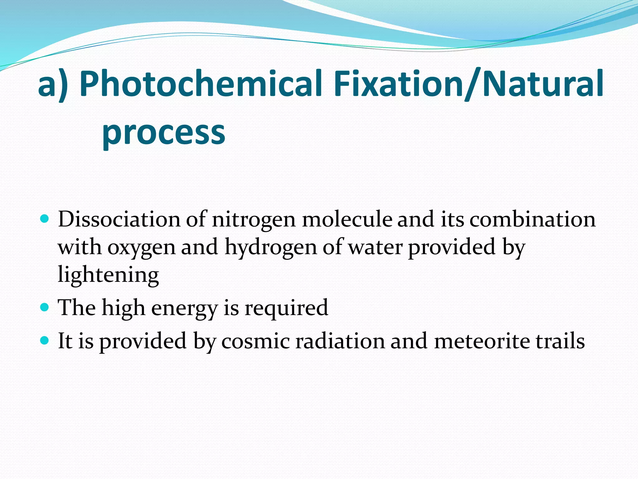 a) Photochemical Fixation/Natural
process
 Dissociation of nitrogen molecule and its combination
with oxygen and hydrogen of water provided by
lightening
 The high energy is required
 It is provided by cosmic radiation and meteorite trails
 